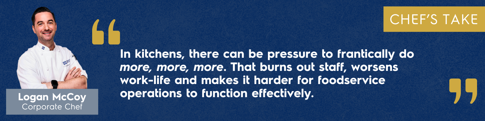 "In Kitchens, there can be pressure to frantically do more, more, more. That burns out staff, worsens work-life and makes it harder for foodservice operations to function effectively." - Logan McCoy, Corporate Chef